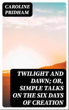 Twilight And Dawn; Or Simple Talks On The Six Days Of Creation (ebook)